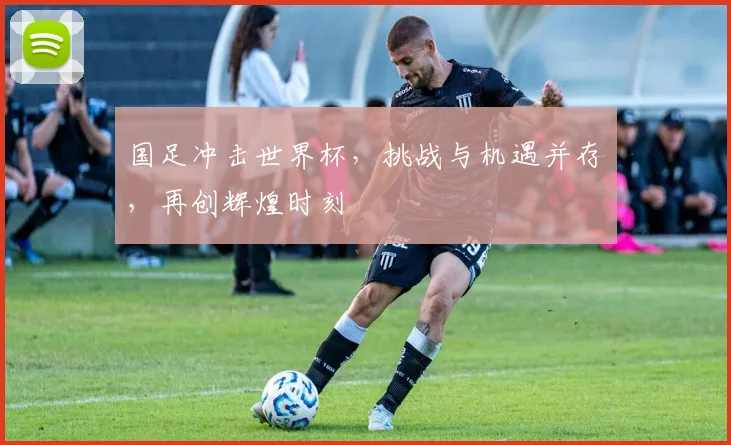国足冲击世界杯，挑战与机遇并存，再创辉煌时刻