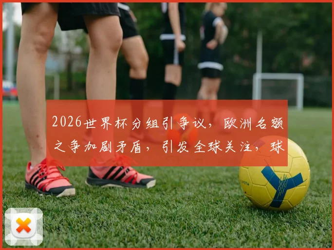 2026世界杯分组引争议，欧洲名额之争加剧矛盾，引发全球关注，球迷热议