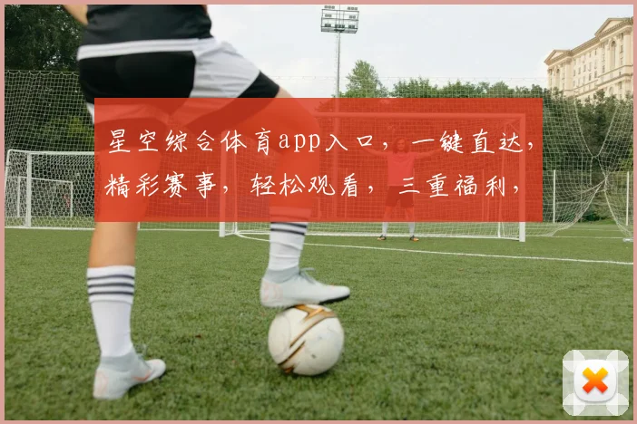 星空综合体育app入口，一键直达，精彩赛事，轻松观看，三重福利，不容错过，快来体验