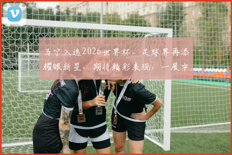 马宁入选2026世界杯，足球界再添耀眼新星，期待精彩表现，一展中国风采