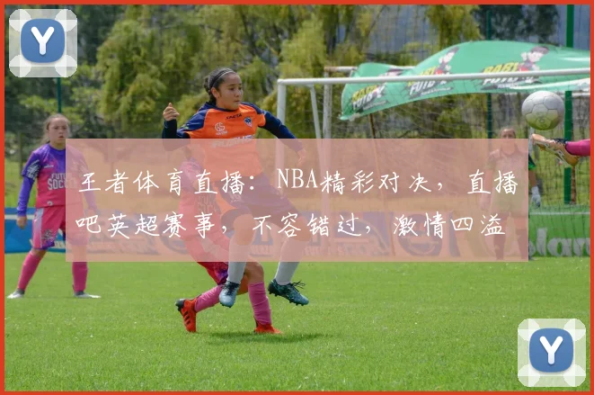 王者体育直播：NBA精彩对决，直播吧英超赛事，不容错过，激情四溢，锁定直播