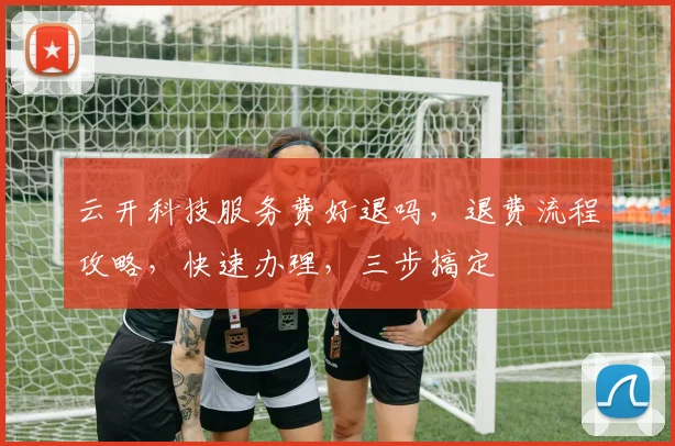 云开科技服务费好退吗，退费流程攻略，快速办理，三步搞定