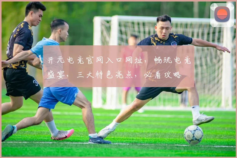 开元电竞官网入口网址，畅玩电竞盛宴，三大特色亮点，必看攻略