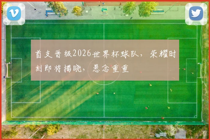 首支晋级2026世界杯球队，荣耀时刻即将揭晓，悬念重重
